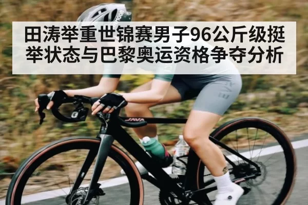 田涛举重世锦赛男子96公斤级挺举状态与巴黎奥运资格争夺分析